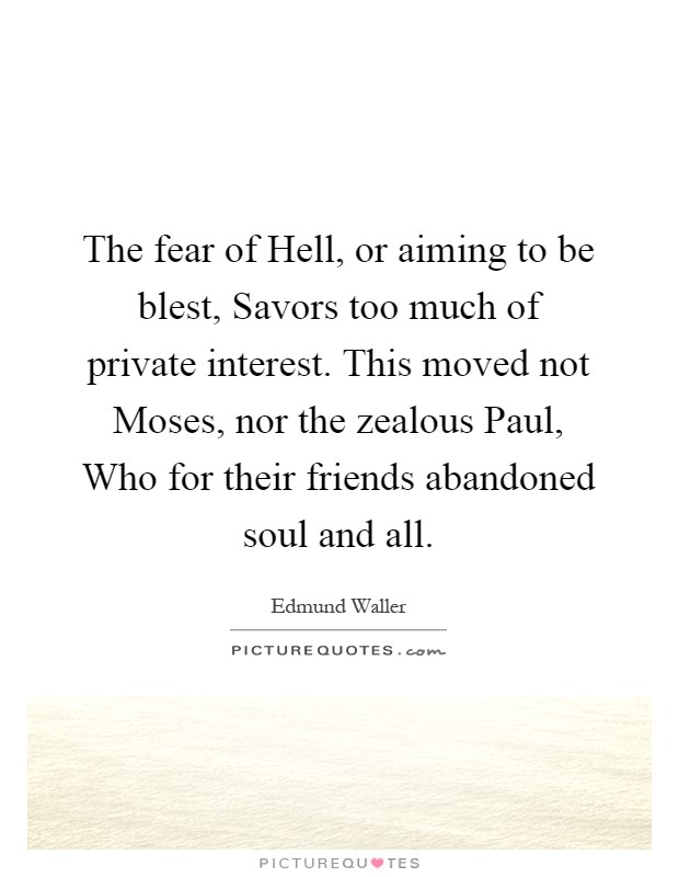 The fear of Hell, or aiming to be blest, Savors too much of private interest. This moved not Moses, nor the zealous Paul, Who for their friends abandoned soul and all Picture Quote #1