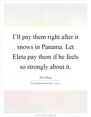I’ll pay them right after it snows in Panama. Let Eleta pay them if he feels so strongly about it Picture Quote #1