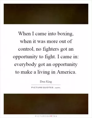 When I came into boxing, when it was more out of control, no fighters got an opportunity to fight. I came in: everybody got an opportunity to make a living in America Picture Quote #1