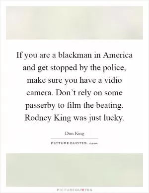 If you are a blackman in America and get stopped by the police, make sure you have a vidio camera. Don’t rely on some passerby to film the beating. Rodney King was just lucky Picture Quote #1