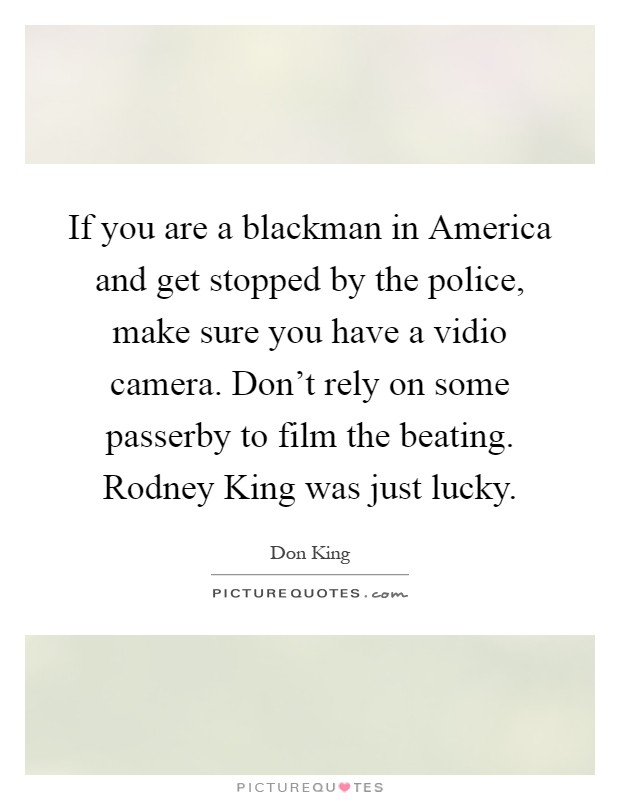 If you are a blackman in America and get stopped by the police, make sure you have a vidio camera. Don't rely on some passerby to film the beating. Rodney King was just lucky Picture Quote #1