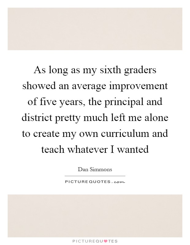 As long as my sixth graders showed an average improvement of five years, the principal and district pretty much left me alone to create my own curriculum and teach whatever I wanted Picture Quote #1