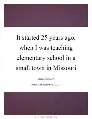 It started 25 years ago, when I was teaching elementary school in a small town in Missouri Picture Quote #1