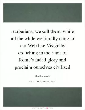 Barbarians, we call them, while all the while we timidly cling to our Web like Visigoths crouching in the ruins of Rome’s faded glory and proclaim ourselves civilized Picture Quote #1