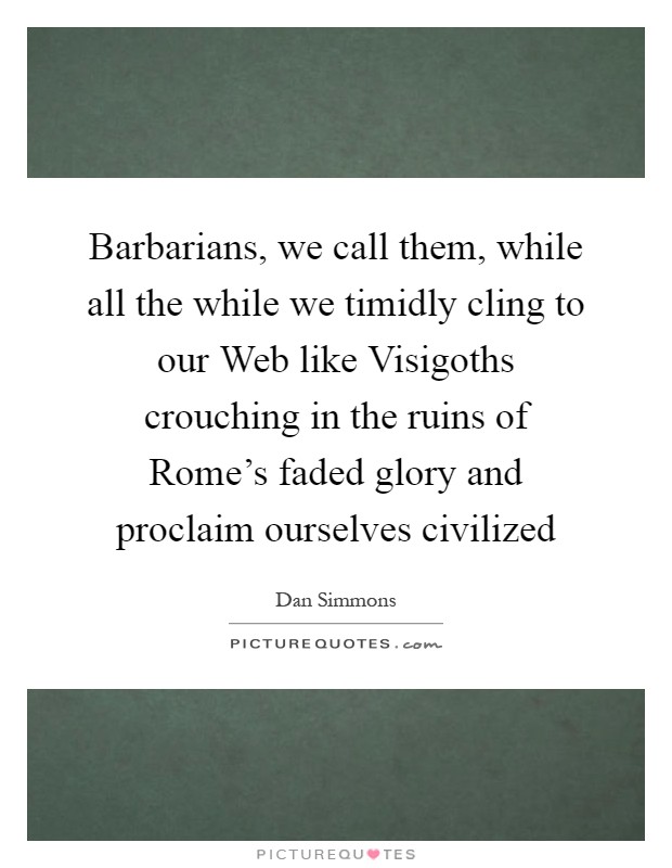Barbarians, we call them, while all the while we timidly cling to our Web like Visigoths crouching in the ruins of Rome's faded glory and proclaim ourselves civilized Picture Quote #1