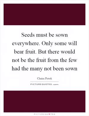 Seeds must be sown everywhere. Only some will bear fruit. But there would not be the fruit from the few had the many not been sown Picture Quote #1