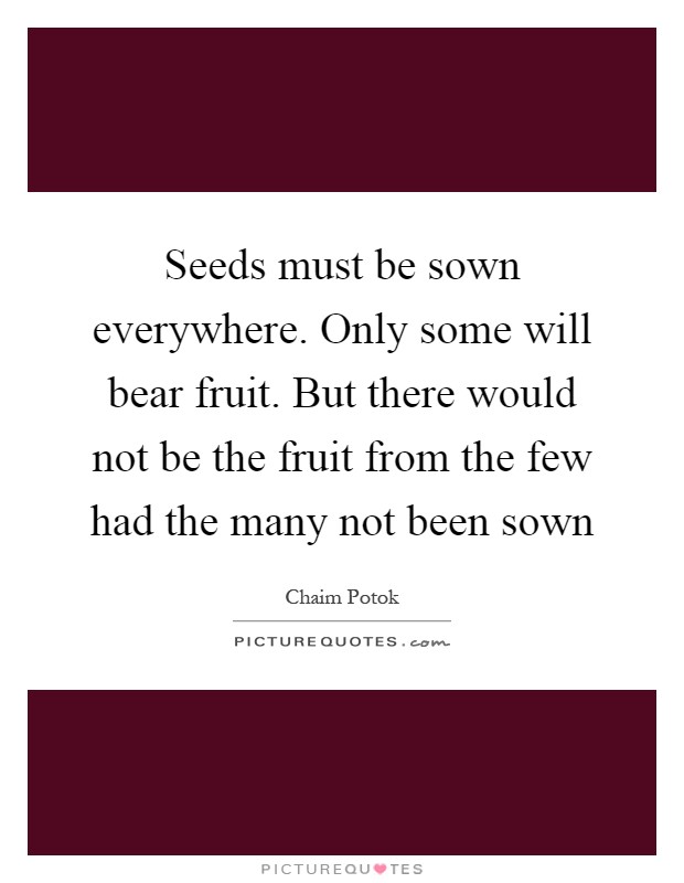 Seeds must be sown everywhere. Only some will bear fruit. But there would not be the fruit from the few had the many not been sown Picture Quote #1