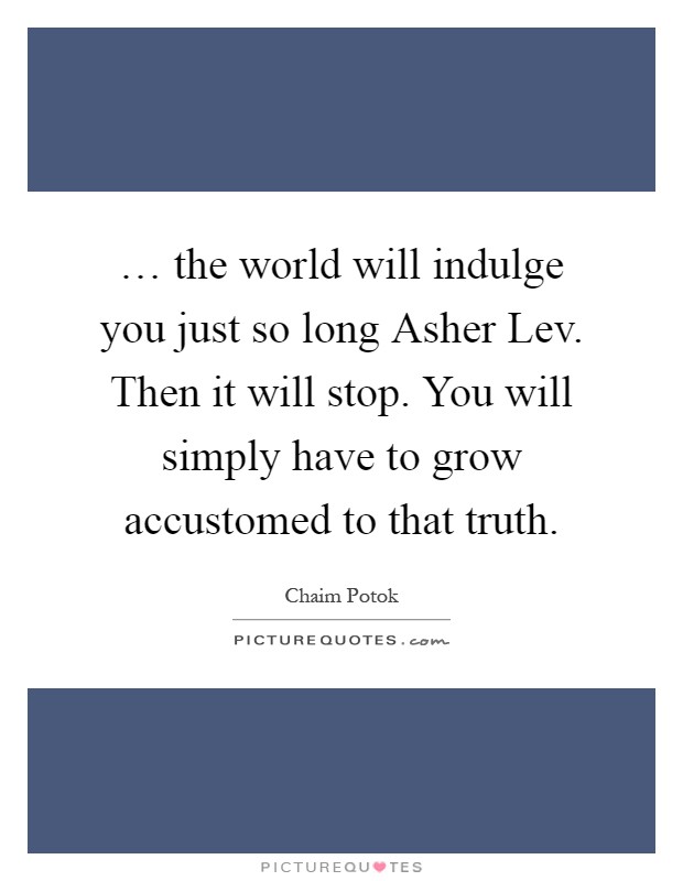 … the world will indulge you just so long Asher Lev. Then it will stop. You will simply have to grow accustomed to that truth Picture Quote #1