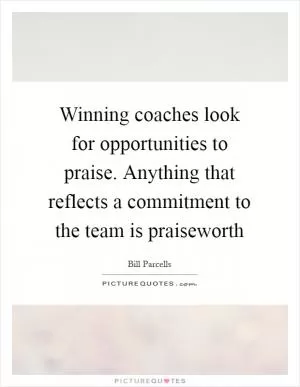 Winning coaches look for opportunities to praise. Anything that reflects a commitment to the team is praiseworth Picture Quote #1