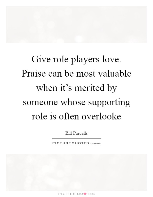Give role players love. Praise can be most valuable when it's merited by someone whose supporting role is often overlooke Picture Quote #1
