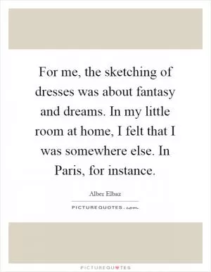 For me, the sketching of dresses was about fantasy and dreams. In my little room at home, I felt that I was somewhere else. In Paris, for instance Picture Quote #1