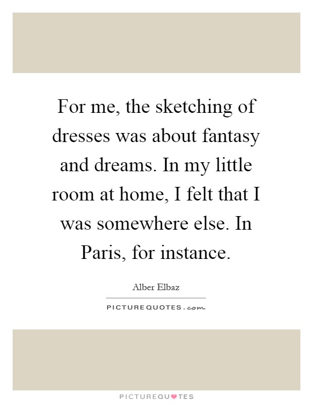 For me, the sketching of dresses was about fantasy and dreams. In my little room at home, I felt that I was somewhere else. In Paris, for instance Picture Quote #1