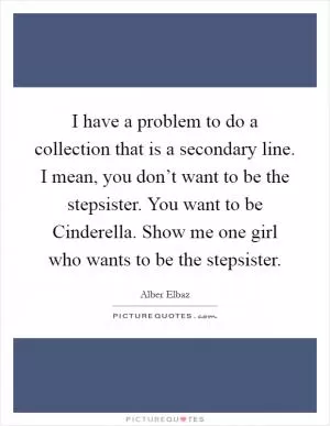 I have a problem to do a collection that is a secondary line. I mean, you don’t want to be the stepsister. You want to be Cinderella. Show me one girl who wants to be the stepsister Picture Quote #1