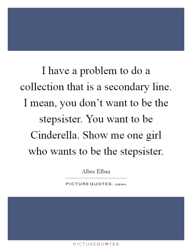 I have a problem to do a collection that is a secondary line. I mean, you don't want to be the stepsister. You want to be Cinderella. Show me one girl who wants to be the stepsister Picture Quote #1