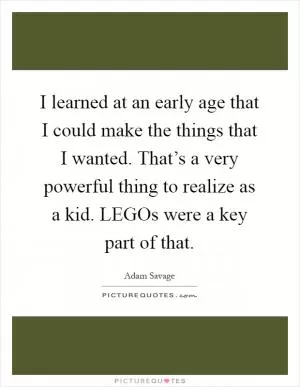 I learned at an early age that I could make the things that I wanted. That’s a very powerful thing to realize as a kid. LEGOs were a key part of that Picture Quote #1