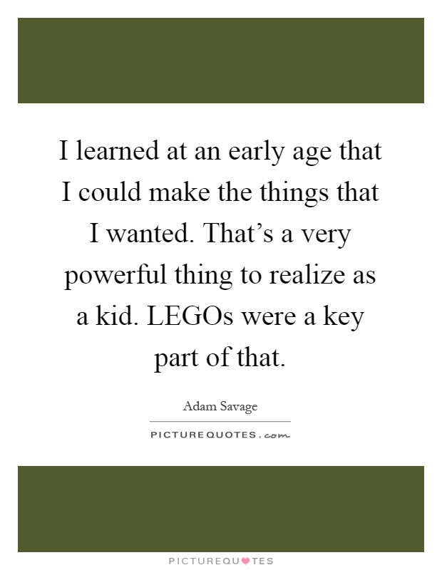I learned at an early age that I could make the things that I wanted. That's a very powerful thing to realize as a kid. LEGOs were a key part of that Picture Quote #1