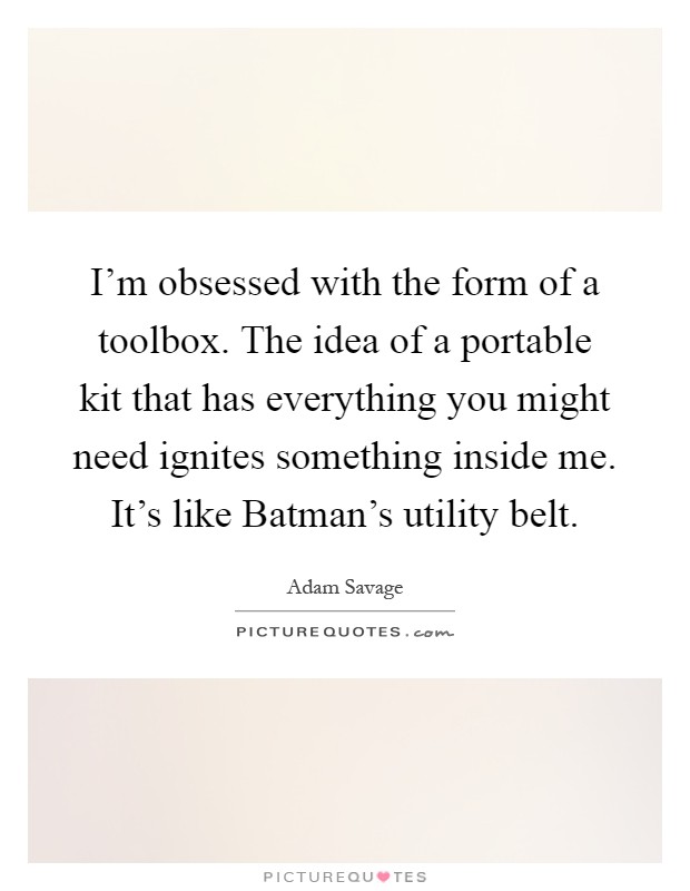 I'm obsessed with the form of a toolbox. The idea of a portable kit that has everything you might need ignites something inside me. It's like Batman's utility belt Picture Quote #1