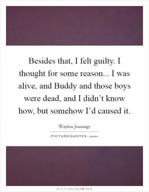 Besides that, I felt guilty. I thought for some reason... I was alive, and Buddy and those boys were dead, and I didn’t know how, but somehow I’d caused it Picture Quote #1