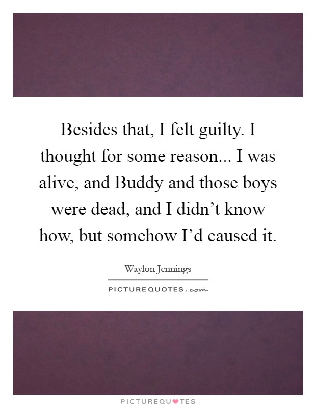 Besides that, I felt guilty. I thought for some reason... I was alive, and Buddy and those boys were dead, and I didn't know how, but somehow I'd caused it Picture Quote #1