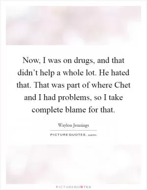 Now, I was on drugs, and that didn’t help a whole lot. He hated that. That was part of where Chet and I had problems, so I take complete blame for that Picture Quote #1