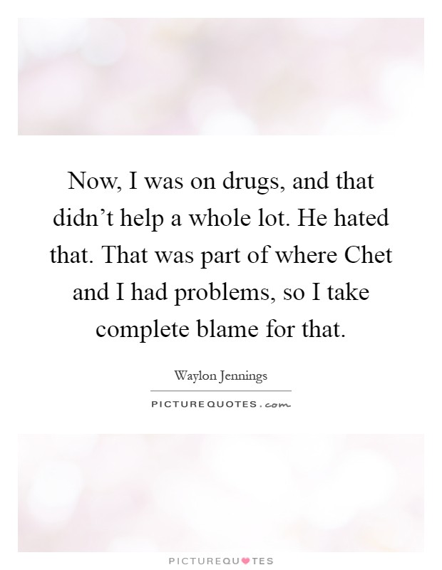 Now, I was on drugs, and that didn't help a whole lot. He hated that. That was part of where Chet and I had problems, so I take complete blame for that Picture Quote #1