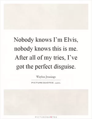 Nobody knows I’m Elvis, nobody knows this is me. After all of my tries, I’ve got the perfect disguise Picture Quote #1