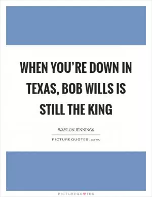 When you’re down in Texas, Bob Wills is still the king Picture Quote #1