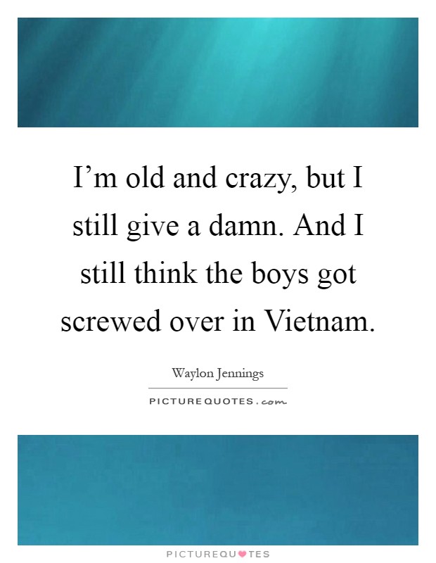 I'm old and crazy, but I still give a damn. And I still think the boys got screwed over in Vietnam Picture Quote #1