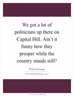 We got a lot of politicians up there on Capital Hill. Ain’t it funny how they prosper while the country stands still? Picture Quote #1