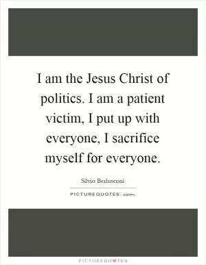 I am the Jesus Christ of politics. I am a patient victim, I put up with everyone, I sacrifice myself for everyone Picture Quote #1