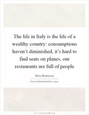 The life in Italy is the life of a wealthy country: consumptions haven’t diminished, it’s hard to find seats on planes, our restaurants are full of people Picture Quote #1
