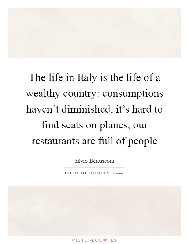 The life in Italy is the life of a wealthy country: consumptions haven't diminished, it's hard to find seats on planes, our restaurants are full of people Picture Quote #1