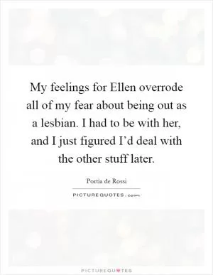 My feelings for Ellen overrode all of my fear about being out as a lesbian. I had to be with her, and I just figured I’d deal with the other stuff later Picture Quote #1