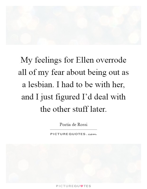 My feelings for Ellen overrode all of my fear about being out as a lesbian. I had to be with her, and I just figured I'd deal with the other stuff later Picture Quote #1