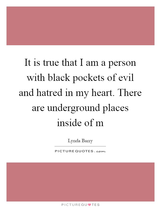 It is true that I am a person with black pockets of evil and hatred in my heart. There are underground places inside of m Picture Quote #1
