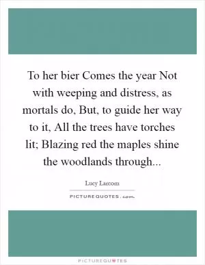 To her bier Comes the year Not with weeping and distress, as mortals do, But, to guide her way to it, All the trees have torches lit; Blazing red the maples shine the woodlands through Picture Quote #1