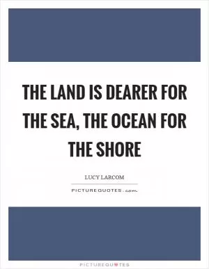 The land is dearer for the sea, The ocean for the shore Picture Quote #1