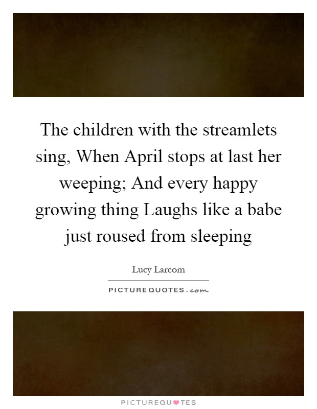 The children with the streamlets sing, When April stops at last her weeping; And every happy growing thing Laughs like a babe just roused from sleeping Picture Quote #1