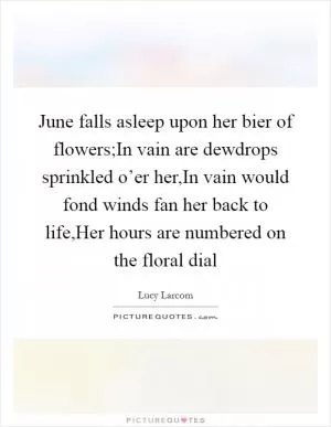 June falls asleep upon her bier of flowers;In vain are dewdrops sprinkled o’er her,In vain would fond winds fan her back to life,Her hours are numbered on the floral dial Picture Quote #1