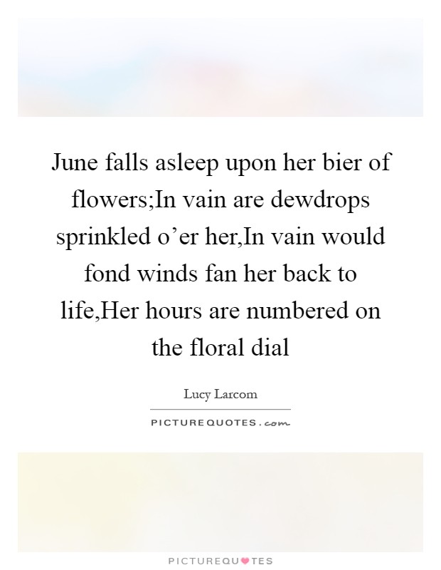 June falls asleep upon her bier of flowers;In vain are dewdrops sprinkled o'er her,In vain would fond winds fan her back to life,Her hours are numbered on the floral dial Picture Quote #1