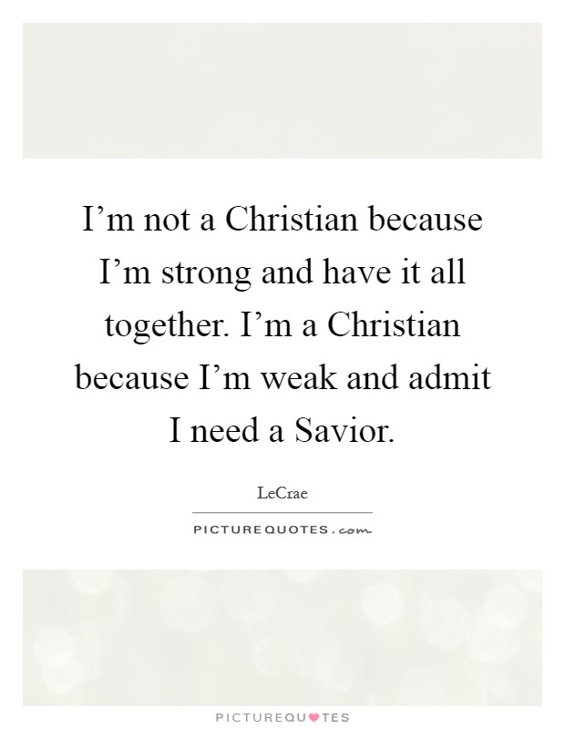 I'm not a Christian because I'm strong and have it all together. I'm a Christian because I'm weak and admit I need a Savior Picture Quote #1