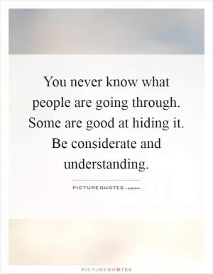 You never know what people are going through. Some are good at hiding it. Be considerate and understanding Picture Quote #1
