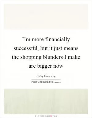 I’m more financially successful, but it just means the shopping blunders I make are bigger now Picture Quote #1