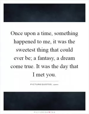 Once upon a time, something happened to me, it was the sweetest thing that could ever be; a fantasy, a dream come true. It was the day that I met you Picture Quote #1
