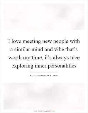 I love meeting new people with a similar mind and vibe that’s worth my time, it’s always nice exploring inner personalities Picture Quote #1