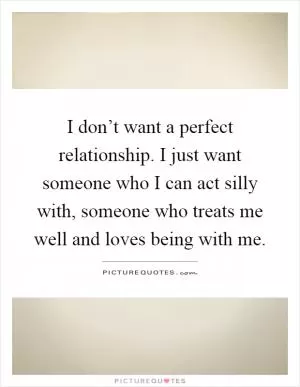 I don’t want a perfect relationship. I just want someone who I can act silly with, someone who treats me well and loves being with me Picture Quote #1
