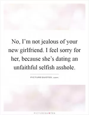 No, I’m not jealous of your new girlfriend. I feel sorry for her, because she’s dating an unfaithful selfish asshole Picture Quote #1