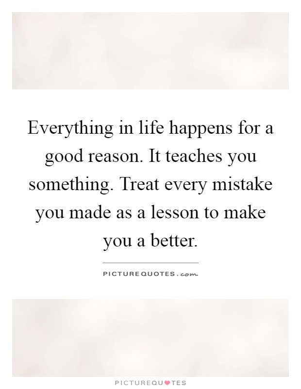 Everything in life happens for a good reason. It teaches you something. Treat every mistake you made as a lesson to make you a better Picture Quote #1