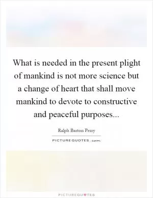What is needed in the present plight of mankind is not more science but a change of heart that shall move mankind to devote to constructive and peaceful purposes Picture Quote #1