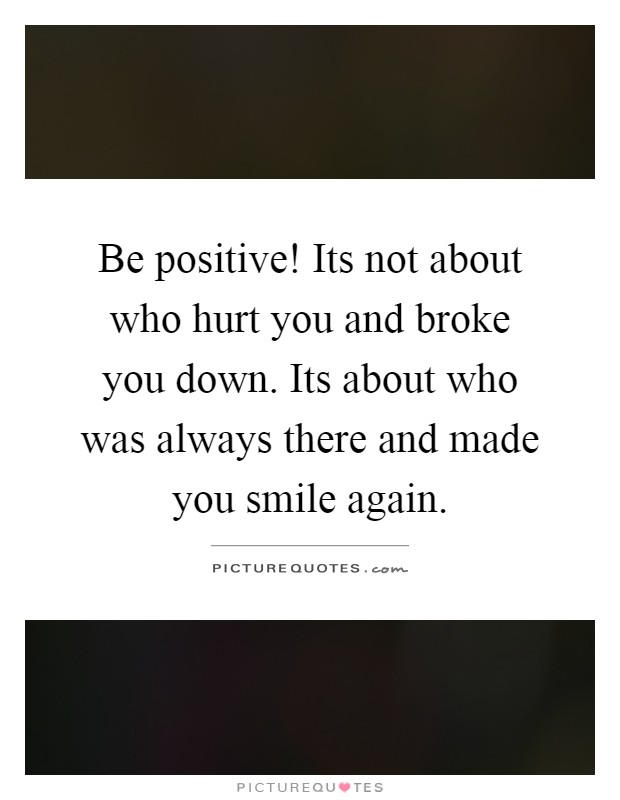 Be positive! Its not about who hurt you and broke you down. Its about who was always there and made you smile again Picture Quote #1